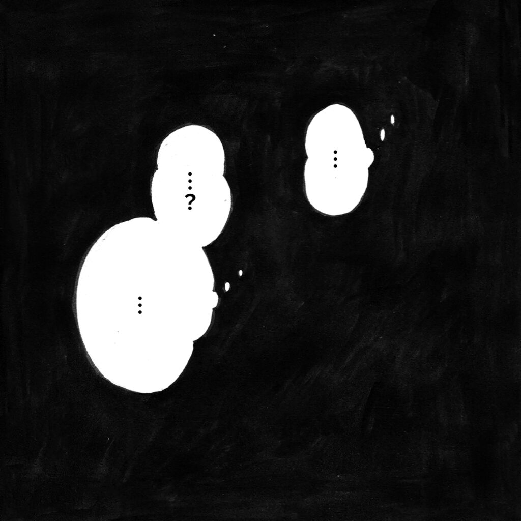 白黒の漫画のような絵です。暗闇の中に、心の声を表す吹き出しが二つ浮かんでいます。一つは「…」、もう一つは「…？　…」と、何が起こっているのかよくわからないようです。